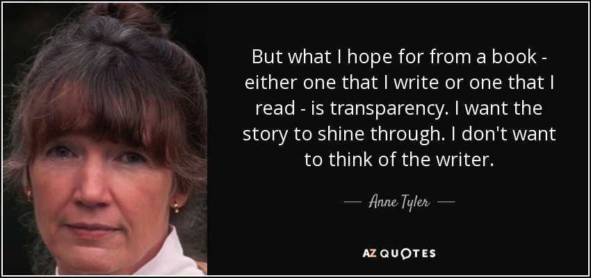 But what I hope for from a book - either one that I write or one that I read - is transparency. I want the story to shine through. I don't want to think of the writer. - Anne Tyler