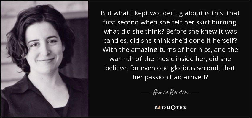 But what I kept wondering about is this: that first second when she felt her skirt burning, what did she think? Before she knew it was candles, did she think she'd done it herself? With the amazing turns of her hips, and the warmth of the music inside her, did she believe, for even one glorious second, that her passion had arrived? - Aimee Bender