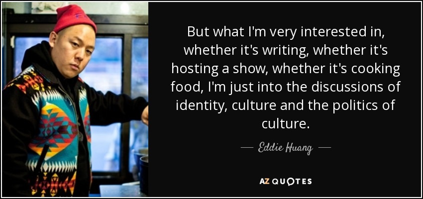 But what I'm very interested in, whether it's writing, whether it's hosting a show, whether it's cooking food, I'm just into the discussions of identity, culture and the politics of culture. - Eddie Huang