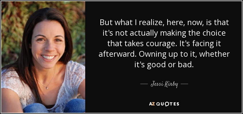 But what I realize, here, now, is that it's not actually making the choice that takes courage. It's facing it afterward. Owning up to it, whether it's good or bad. - Jessi Kirby