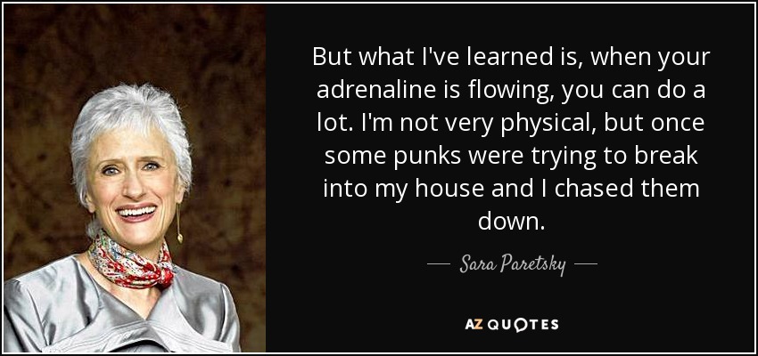 But what I've learned is, when your adrenaline is flowing, you can do a lot. I'm not very physical, but once some punks were trying to break into my house and I chased them down. - Sara Paretsky