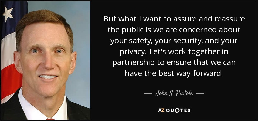 But what I want to assure and reassure the public is we are concerned about your safety, your security, and your privacy. Let's work together in partnership to ensure that we can have the best way forward. - John S. Pistole