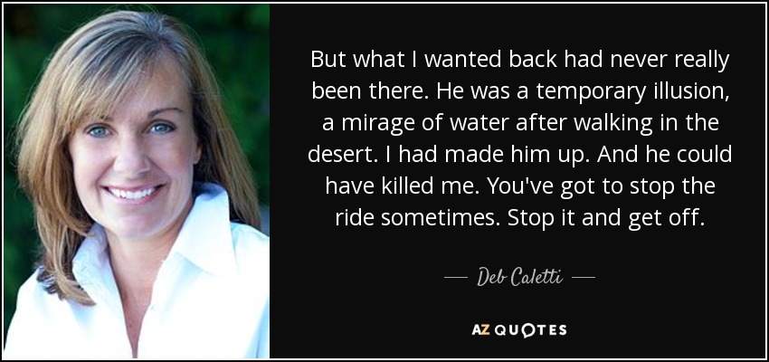 But what I wanted back had never really been there. He was a temporary illusion, a mirage of water after walking in the desert. I had made him up. And he could have killed me. You've got to stop the ride sometimes. Stop it and get off. - Deb Caletti