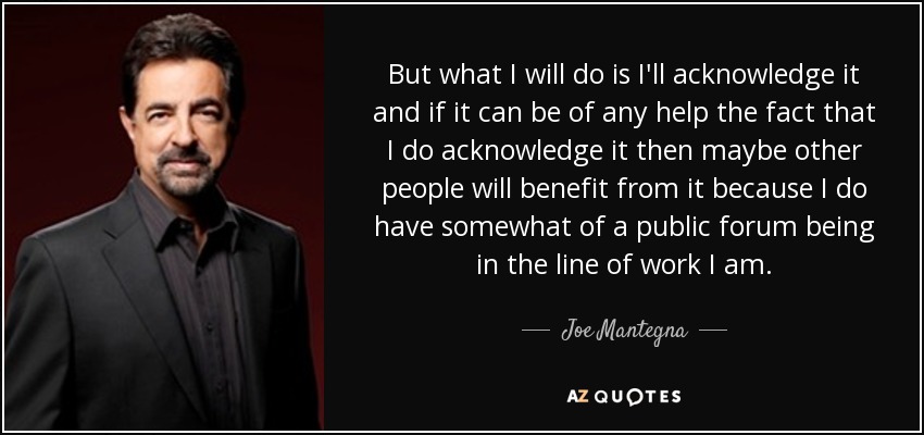 But what I will do is I'll acknowledge it and if it can be of any help the fact that I do acknowledge it then maybe other people will benefit from it because I do have somewhat of a public forum being in the line of work I am. - Joe Mantegna