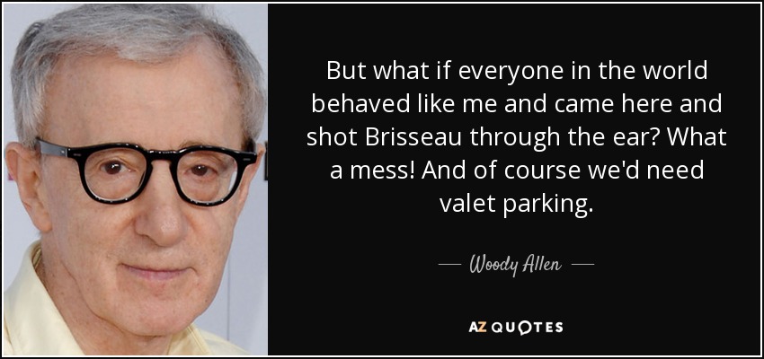 But what if everyone in the world behaved like me and came here and shot Brisseau through the ear? What a mess! And of course we'd need valet parking. - Woody Allen