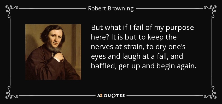 But what if I fail of my purpose here? It is but to keep the nerves at strain, to dry one's eyes and laugh at a fall, and baffled, get up and begin again. - Robert Browning