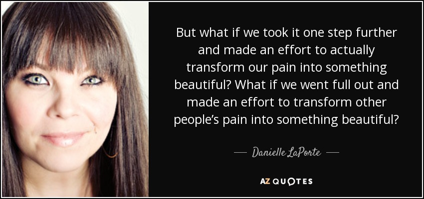 But what if we took it one step further and made an effort to actually transform our pain into something beautiful? What if we went full out and made an effort to transform other people’s pain into something beautiful? - Danielle LaPorte