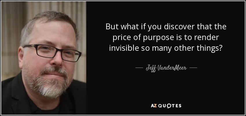 But what if you discover that the price of purpose is to render invisible so many other things? - Jeff VanderMeer