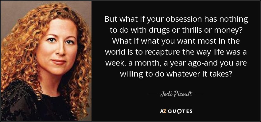 But what if your obsession has nothing to do with drugs or thrills or money? What if what you want most in the world is to recapture the way life was a week, a month, a year ago-and you are willing to do whatever it takes? - Jodi Picoult