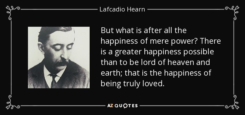 But what is after all the happiness of mere power? There is a greater happiness possible than to be lord of heaven and earth; that is the happiness of being truly loved. - Lafcadio Hearn