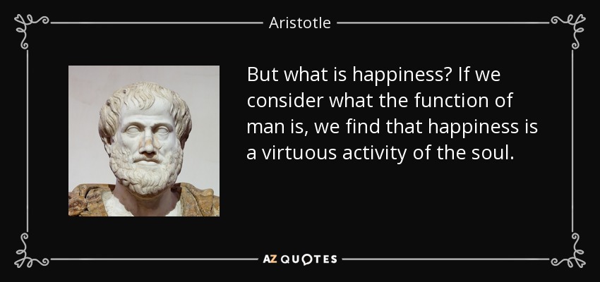 But what is happiness? If we consider what the function of man is, we find that happiness is a virtuous activity of the soul. - Aristotle