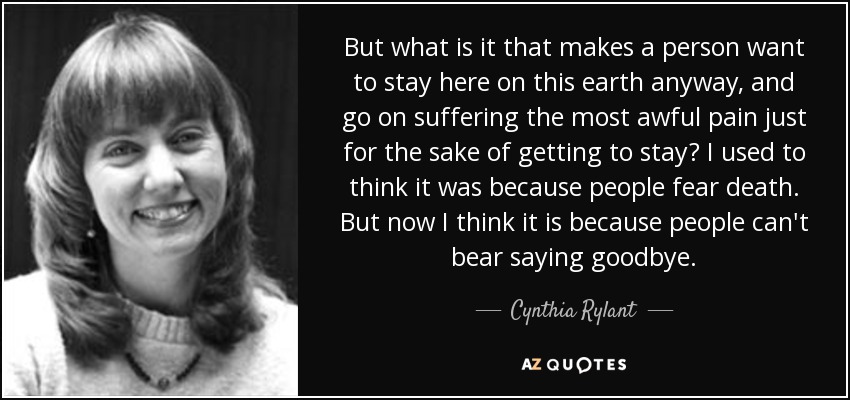 But what is it that makes a person want to stay here on this earth anyway, and go on suffering the most awful pain just for the sake of getting to stay? I used to think it was because people fear death. But now I think it is because people can't bear saying goodbye. - Cynthia Rylant