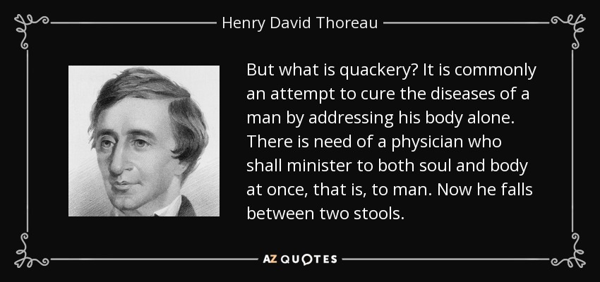 But what is quackery? It is commonly an attempt to cure the diseases of a man by addressing his body alone. There is need of a physician who shall minister to both soul and body at once, that is, to man. Now he falls between two stools. - Henry David Thoreau