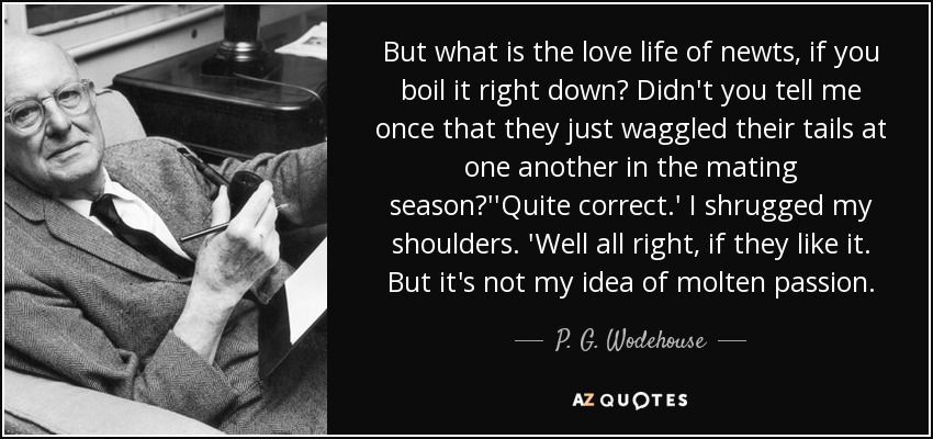 But what is the love life of newts, if you boil it right down? Didn't you tell me once that they just waggled their tails at one another in the mating season?''Quite correct.' I shrugged my shoulders. 'Well all right, if they like it. But it's not my idea of molten passion. - P. G. Wodehouse