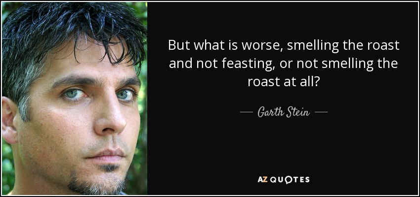 But what is worse, smelling the roast and not feasting, or not smelling the roast at all? - Garth Stein