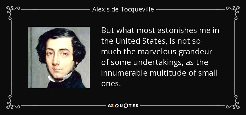 But what most astonishes me in the United States, is not so much the marvelous grandeur of some undertakings, as the innumerable multitude of small ones. - Alexis de Tocqueville
