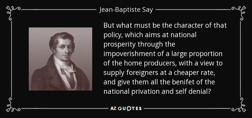 But what must be the character of that policy, which aims at national prosperity through the impoverishment of a large proportion of the home producers, with a view to supply foreigners at a cheaper rate, and give them all the benifet of the national privation and self denial? - Jean-Baptiste Say