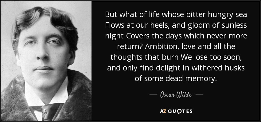 But what of life whose bitter hungry sea Flows at our heels, and gloom of sunless night Covers the days which never more return? Ambition, love and all the thoughts that burn We lose too soon, and only find delight In withered husks of some dead memory. - Oscar Wilde