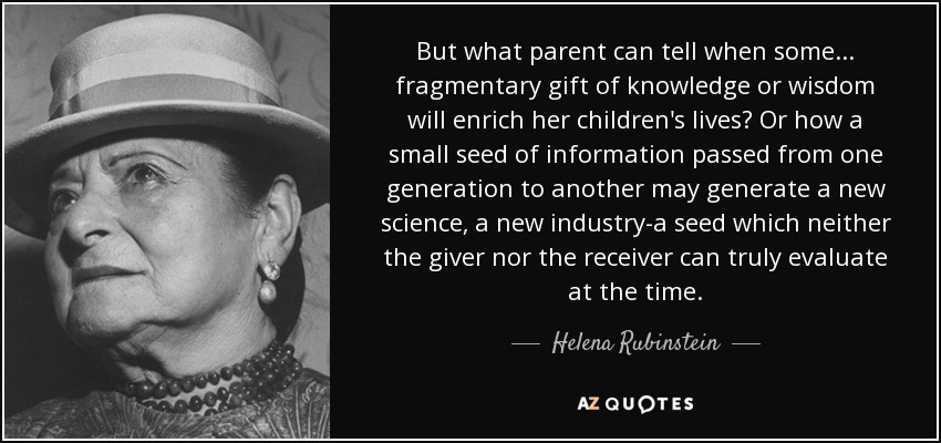 But what parent can tell when some . . . fragmentary gift of knowledge or wisdom will enrich her children's lives? Or how a small seed of information passed from one generation to another may generate a new science, a new industry-a seed which neither the giver nor the receiver can truly evaluate at the time. - Helena Rubinstein