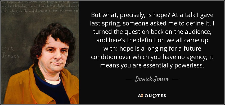 But what, precisely, is hope? At a talk I gave last spring, someone asked me to define it. I turned the question back on the audience, and here’s the definition we all came up with: hope is a longing for a future condition over which you have no agency; it means you are essentially powerless. - Derrick Jensen