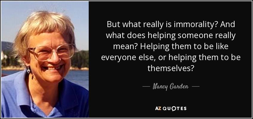 But what really is immorality? And what does helping someone really mean? Helping them to be like everyone else, or helping them to be themselves? - Nancy Garden