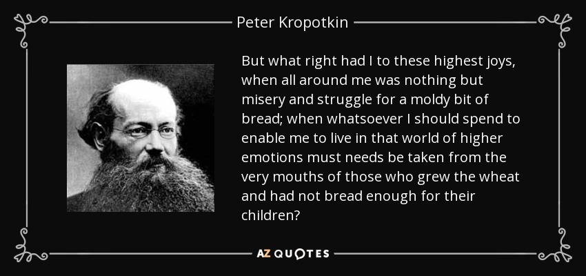 But what right had I to these highest joys, when all around me was nothing but misery and struggle for a moldy bit of bread; when whatsoever I should spend to enable me to live in that world of higher emotions must needs be taken from the very mouths of those who grew the wheat and had not bread enough for their children? - Peter Kropotkin