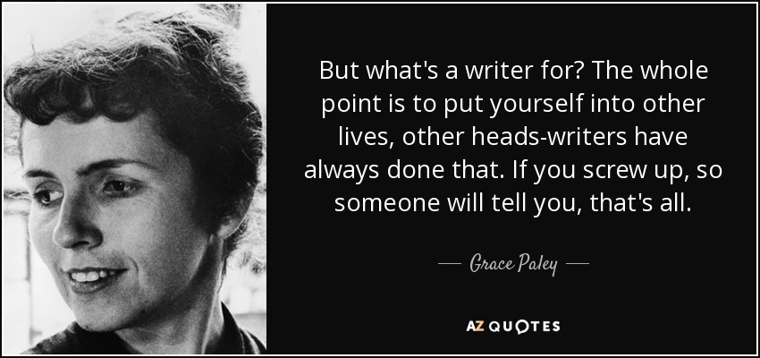 But what's a writer for? The whole point is to put yourself into other lives, other heads-writers have always done that. If you screw up, so someone will tell you, that's all. - Grace Paley