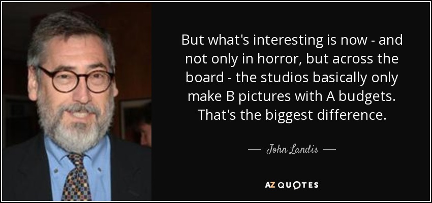 But what's interesting is now - and not only in horror, but across the board - the studios basically only make B pictures with A budgets. That's the biggest difference. - John Landis