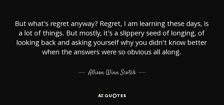 But what's regret anyway? Regret, I am learning these days, is a lot of things. But mostly, it's a slippery seed of longing, of looking back and asking yourself why you didn't know better when the answers were so obvious all along. - Allison Winn Scotch