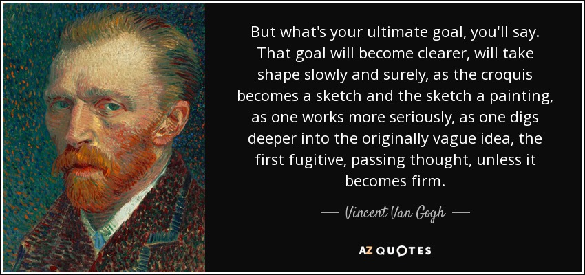But what's your ultimate goal, you'll say. That goal will become clearer, will take shape slowly and surely, as the croquis becomes a sketch and the sketch a painting, as one works more seriously, as one digs deeper into the originally vague idea, the first fugitive, passing thought, unless it becomes firm. - Vincent Van Gogh