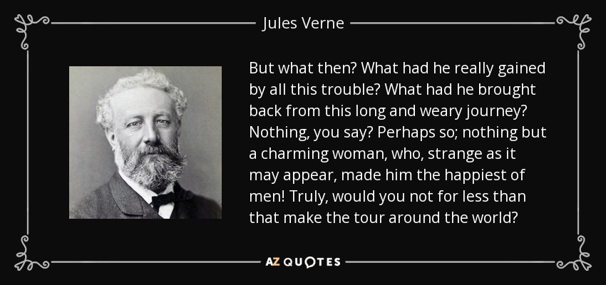 But what then? What had he really gained by all this trouble? What had he brought back from this long and weary journey? Nothing, you say? Perhaps so; nothing but a charming woman, who, strange as it may appear, made him the happiest of men! Truly, would you not for less than that make the tour around the world? - Jules Verne