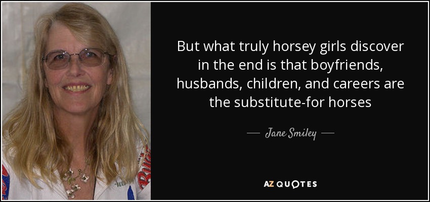 But what truly horsey girls discover in the end is that boyfriends, husbands, children, and careers are the substitute-for horses - Jane Smiley