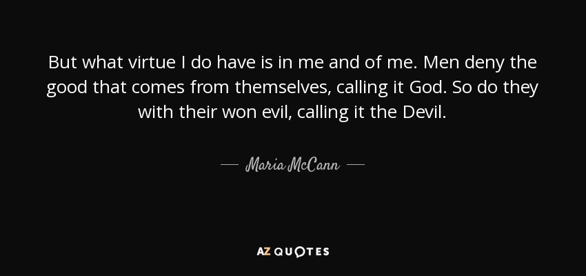 But what virtue I do have is in me and of me. Men deny the good that comes from themselves, calling it God. So do they with their won evil, calling it the Devil. - Maria McCann