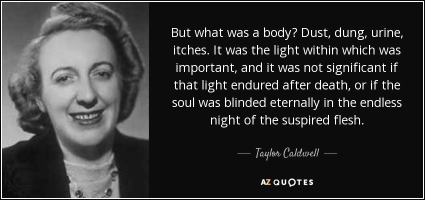 But what was a body? Dust, dung, urine, itches. It was the light within which was important, and it was not significant if that light endured after death, or if the soul was blinded eternally in the endless night of the suspired flesh. - Taylor Caldwell