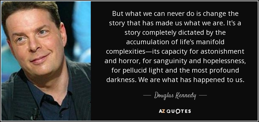 But what we can never do is change the story that has made us what we are. It's a story completely dictated by the accumulation of life's manifold complexities—its capacity for astonishment and horror, for sanguinity and hopelessness, for pellucid light and the most profound darkness. We are what has happened to us. - Douglas Kennedy