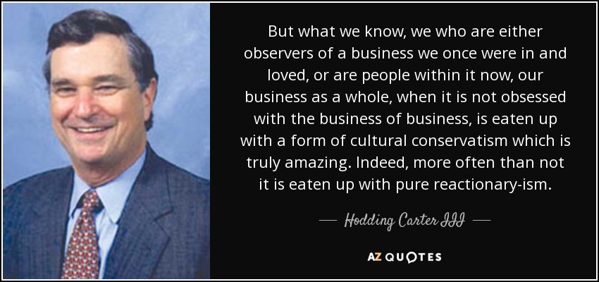But what we know, we who are either observers of a business we once were in and loved, or are people within it now, our business as a whole, when it is not obsessed with the business of business, is eaten up with a form of cultural conservatism which is truly amazing. Indeed, more often than not it is eaten up with pure reactionary-ism. - Hodding Carter III