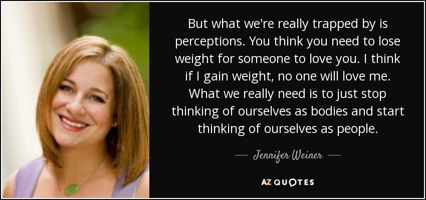 But what we're really trapped by is perceptions. You think you need to lose weight for someone to love you. I think if I gain weight, no one will love me. What we really need is to just stop thinking of ourselves as bodies and start thinking of ourselves as people. - Jennifer Weiner