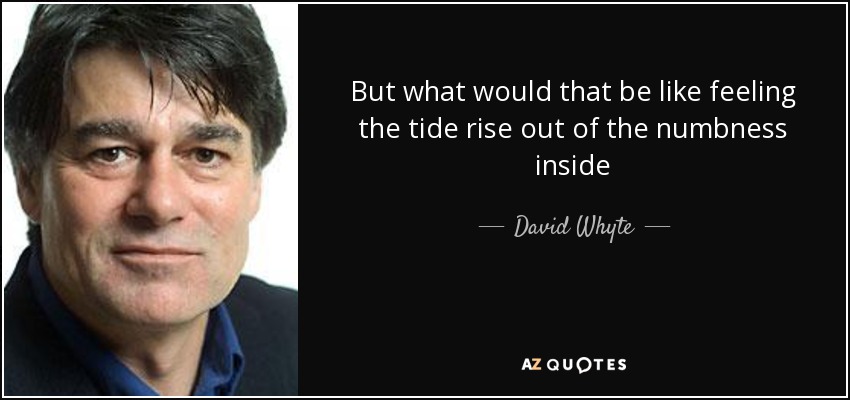 But what would that be like feeling the tide rise out of the numbness inside - David Whyte