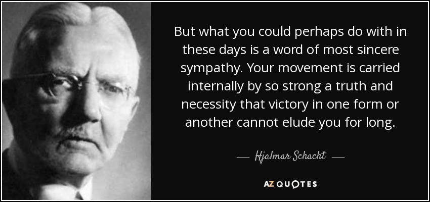 But what you could perhaps do with in these days is a word of most sincere sympathy. Your movement is carried internally by so strong a truth and necessity that victory in one form or another cannot elude you for long. - Hjalmar Schacht