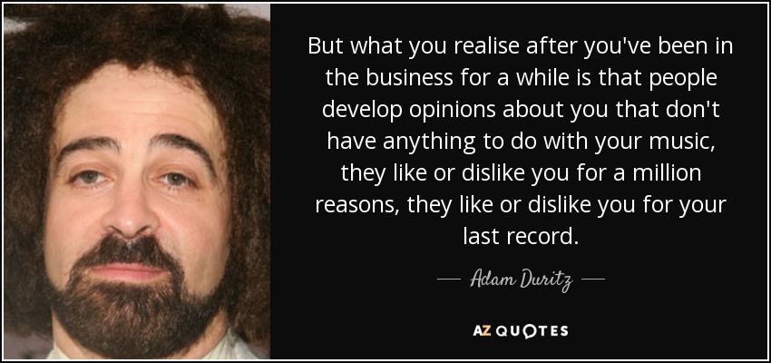 But what you realise after you've been in the business for a while is that people develop opinions about you that don't have anything to do with your music, they like or dislike you for a million reasons, they like or dislike you for your last record. - Adam Duritz