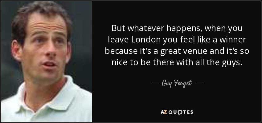 But whatever happens, when you leave London you feel like a winner because it's a great venue and it's so nice to be there with all the guys. - Guy Forget