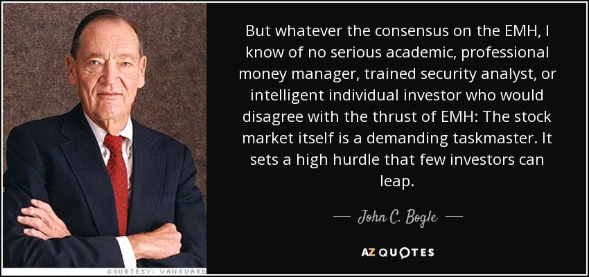 But whatever the consensus on the EMH, I know of no serious academic, professional money manager, trained security analyst, or intelligent individual investor who would disagree with the thrust of EMH: The stock market itself is a demanding taskmaster. It sets a high hurdle that few investors can leap. - John C. Bogle