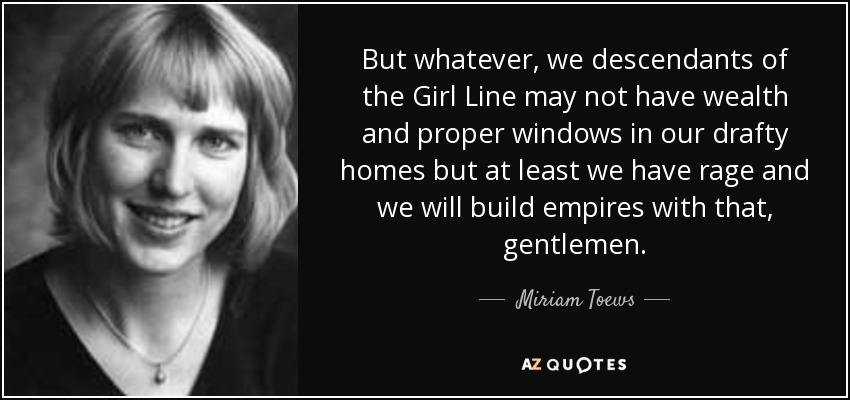 But whatever, we descendants of the Girl Line may not have wealth and proper windows in our drafty homes but at least we have rage and we will build empires with that, gentlemen. - Miriam Toews