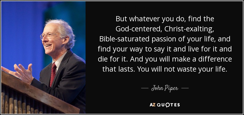 But whatever you do, find the God-centered, Christ-exalting, Bible-saturated passion of your life, and find your way to say it and live for it and die for it. And you will make a difference that lasts. You will not waste your life. - John Piper
