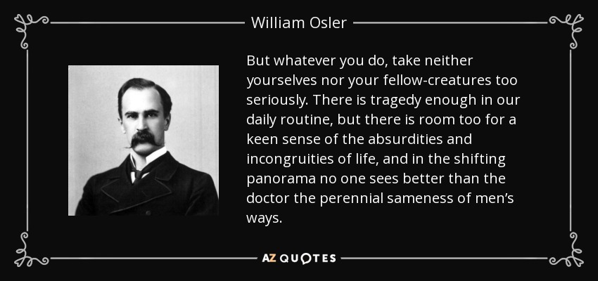 But whatever you do, take neither yourselves nor your fellow-creatures too seriously. There is tragedy enough in our daily routine, but there is room too for a keen sense of the absurdities and incongruities of life, and in the shifting panorama no one sees better than the doctor the perennial sameness of men’s ways. - William Osler