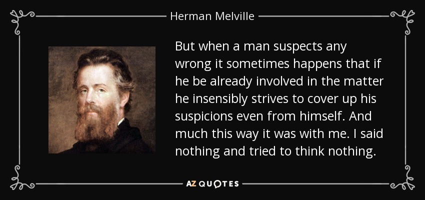 But when a man suspects any wrong it sometimes happens that if he be already involved in the matter he insensibly strives to cover up his suspicions even from himself. And much this way it was with me. I said nothing and tried to think nothing. - Herman Melville