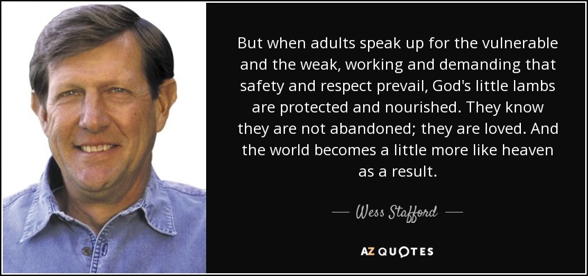 But when adults speak up for the vulnerable and the weak, working and demanding that safety and respect prevail, God's little lambs are protected and nourished. They know they are not abandoned; they are loved. And the world becomes a little more like heaven as a result. - Wess Stafford