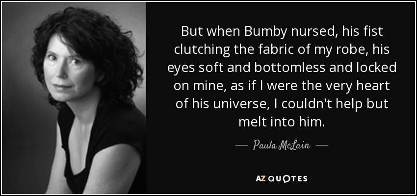 But when Bumby nursed, his fist clutching the fabric of my robe, his eyes soft and bottomless and locked on mine, as if I were the very heart of his universe, I couldn't help but melt into him. - Paula McLain