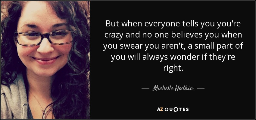 But when everyone tells you you're crazy and no one believes you when you swear you aren't, a small part of you will always wonder if they're right. - Michelle Hodkin