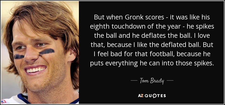 But when Gronk scores - it was like his eighth touchdown of the year - he spikes the ball and he deflates the ball. I love that, because I like the deflated ball. But I feel bad for that football, because he puts everything he can into those spikes. - Tom Brady